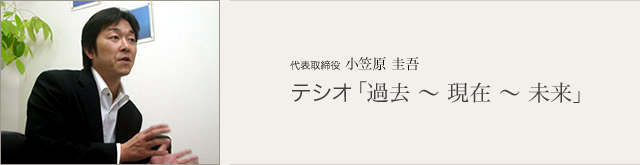 音声対談 代表取締役 小笠原 圭吾
テシオ「過去~現在~未来」